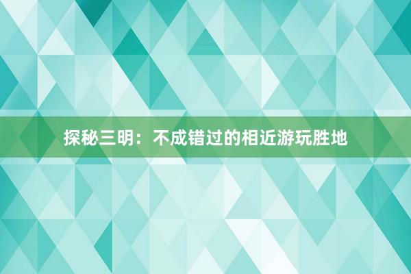 探秘三明：不成错过的相近游玩胜地